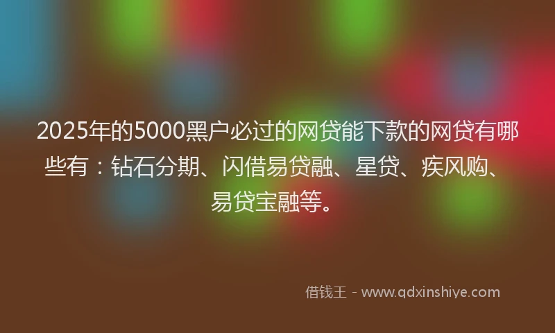 2025年的5000黑户必过的网贷能下款的网贷有哪些有：钻石分期、闪借易贷融、星贷、疾风购、易贷宝融等。