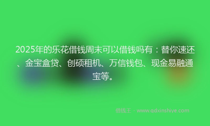 2025年的乐花借钱周末可以借钱吗有：替你速还、金宝盒贷、创硕租机、万信钱包、现金易融通宝等。