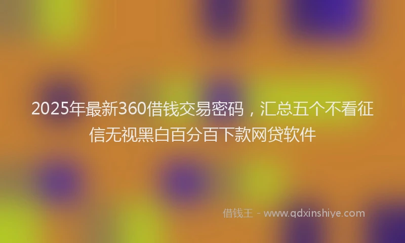 2025年最新360借钱交易密码，汇总五个不看征信无视黑白百分百下款网贷软件