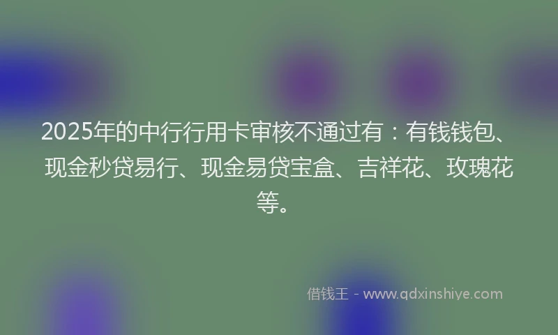 2025年的中行行用卡审核不通过有：有钱钱包、现金秒贷易行、现金易贷宝盒、吉祥花、玫瑰花等。