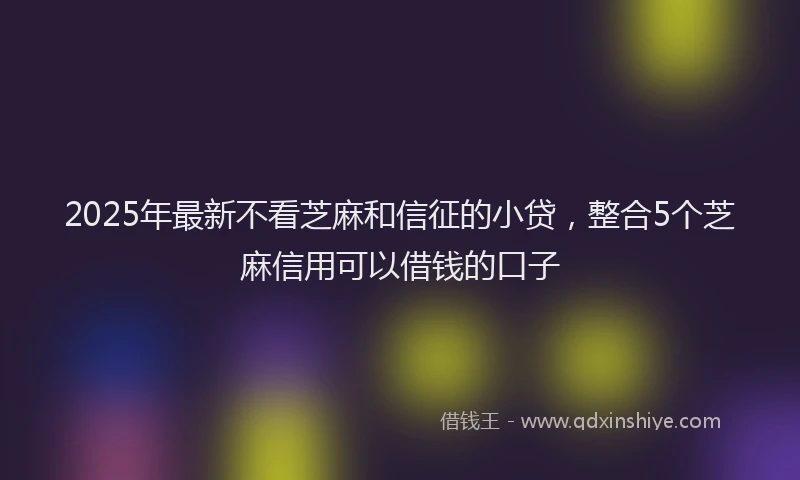 2025年最新不看芝麻和信征的小贷，整合5个芝麻信用可以借钱的口子
