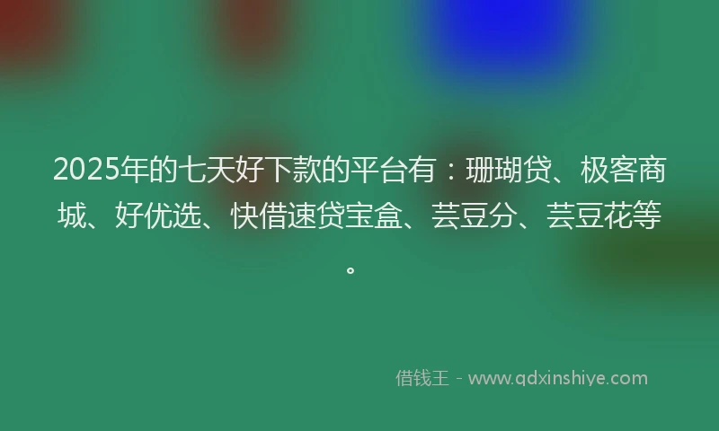 2025年的七天好下款的平台有：珊瑚贷、极客商城、好优选、快借速贷宝盒、芸豆分、芸豆花等。