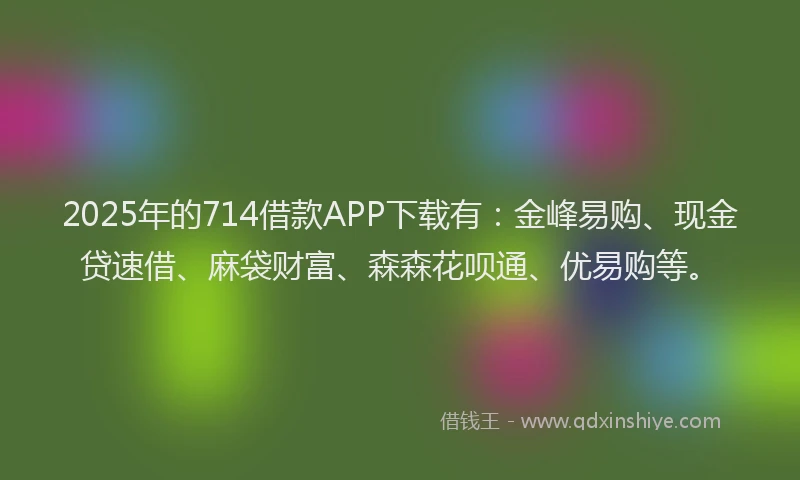 2025年的714借款APP下载有：金峰易购、现金贷速借、麻袋财富、森森花呗通、优易购等。