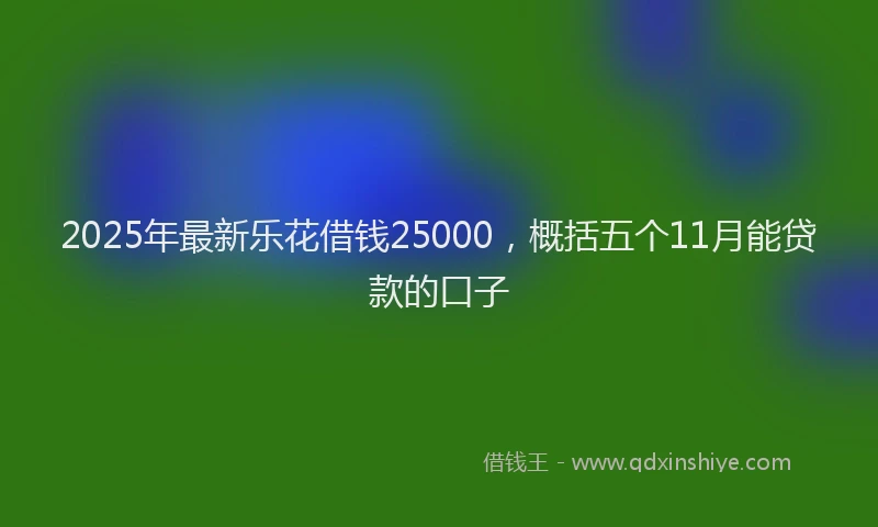2025年最新乐花借钱25000，概括五个11月能贷款的口子