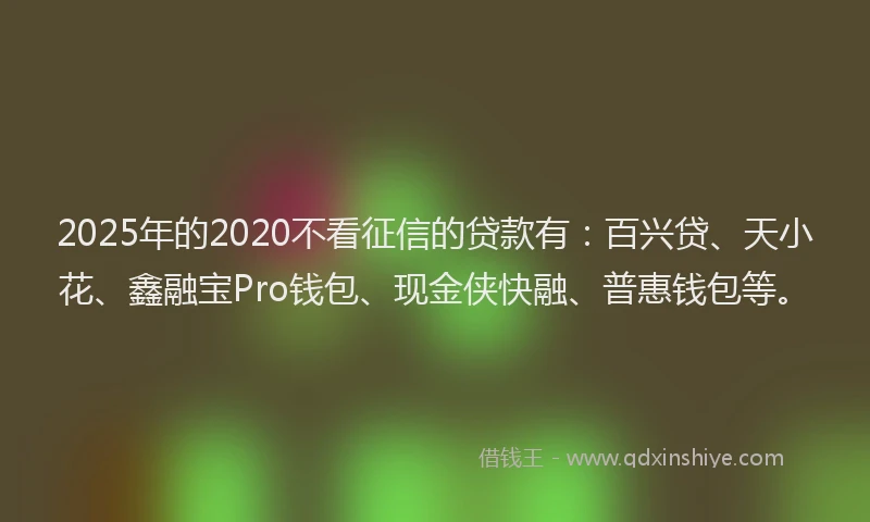 2025年的2020不看征信的贷款有：百兴贷、天小花、鑫融宝Pro钱包、现金侠快融、普惠钱包等。