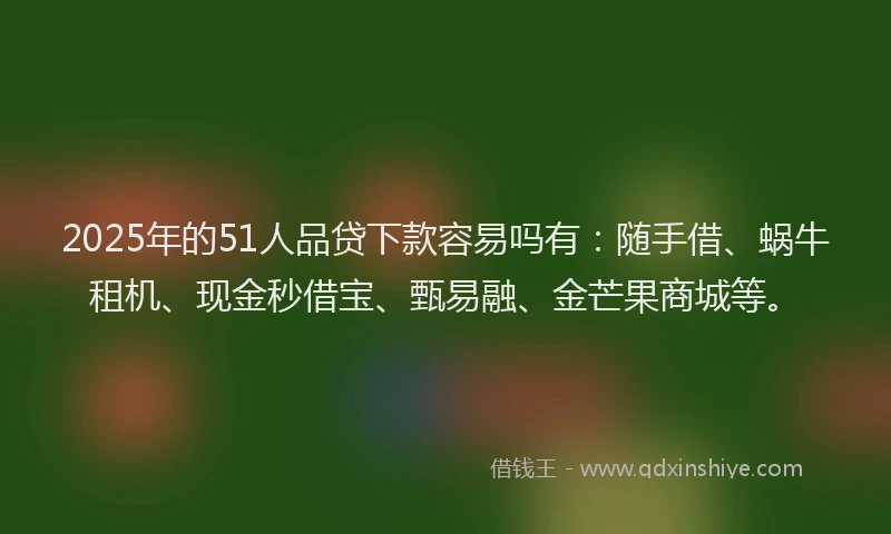 2025年的51人品贷下款容易吗有：随手借、蜗牛租机、现金秒借宝、甄易融、金芒果商城等。