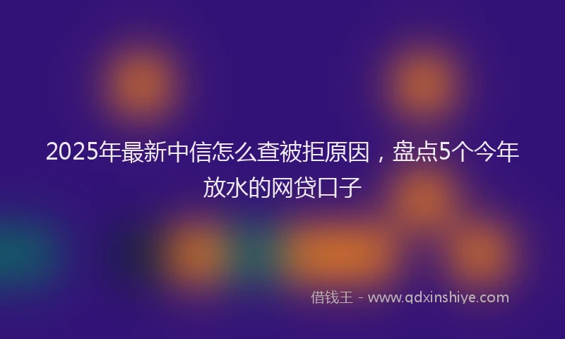 2025年最新中信怎么查被拒原因，盘点5个今年放水的网贷口子