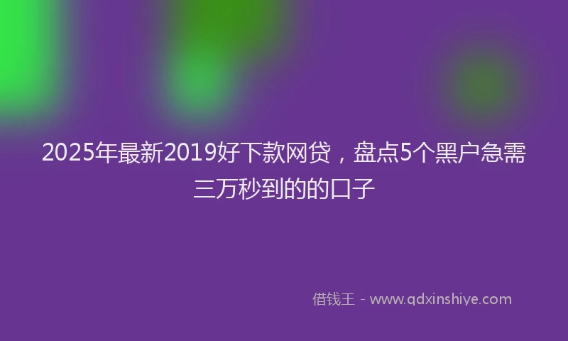 2025年最新2019好下款网贷，盘点5个黑户急需三万秒到的的口子