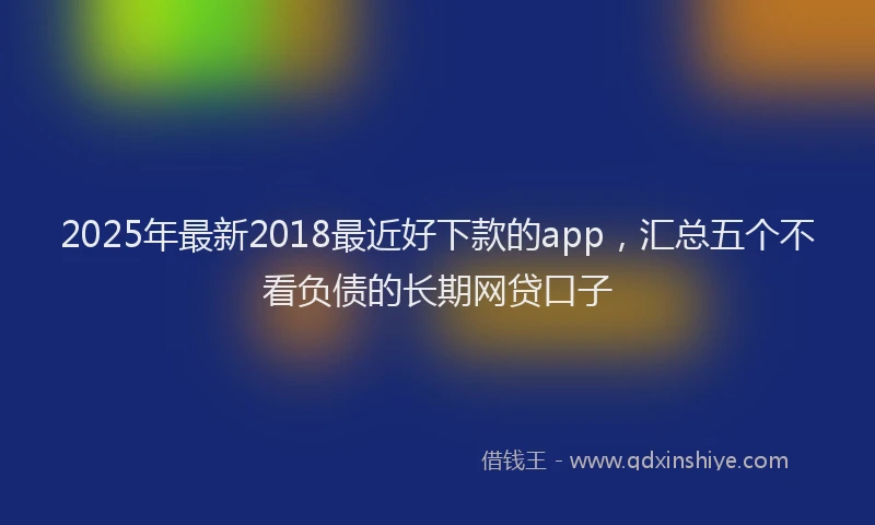 2025年最新2018最近好下款的app，汇总五个不看负债的长期网贷口子