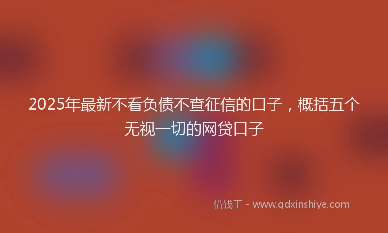 2025年最新不看负债不查征信的口子，概括五个无视一切的网贷口子