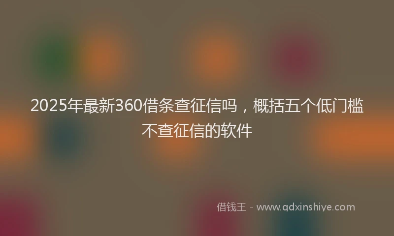 2025年最新360借条查征信吗，概括五个低门槛不查征信的软件