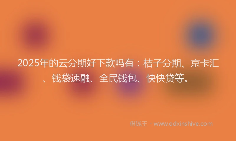 2025年的云分期好下款吗有：桔子分期、京卡汇、钱袋速融、全民钱包、快快贷等。