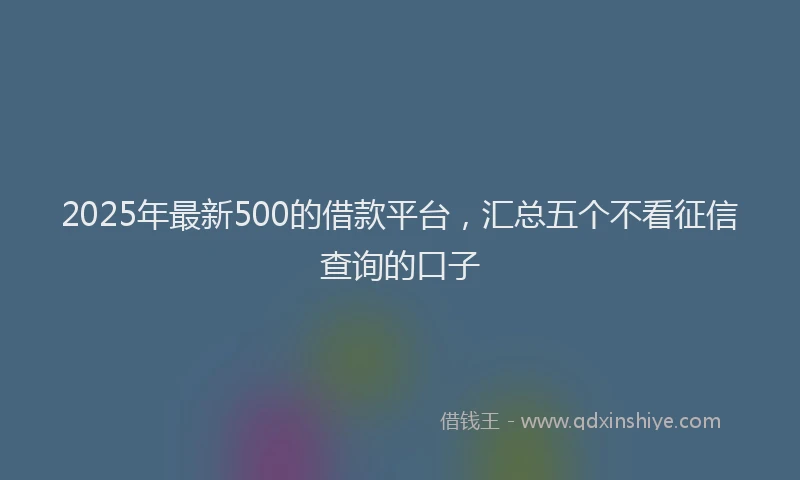 2025年最新500的借款平台，汇总五个不看征信查询的口子