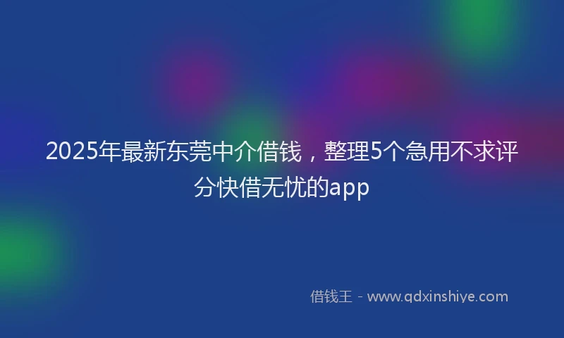 2025年最新东莞中介借钱，整理5个急用不求评分快借无忧的app