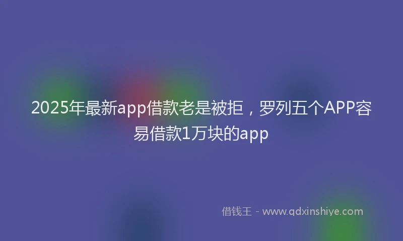 2025年最新app借款老是被拒，罗列五个APP容易借款1万块的app