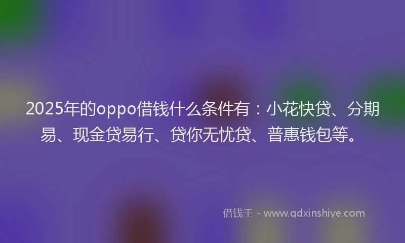 2025年的oppo借钱什么条件有：小花快贷、分期易、现金贷易行、贷你无忧贷、普惠钱包等。
