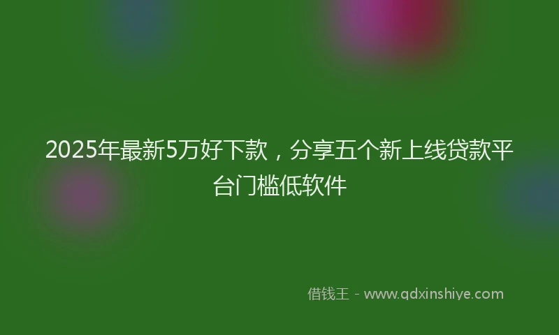 2025年最新5万好下款，分享五个新上线贷款平台门槛低软件