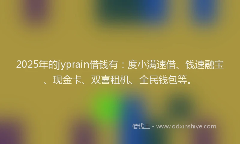 2025年的jyprain借钱有：度小满速借、钱速融宝、现金卡、双喜租机、全民钱包等。
