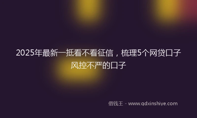 2025年最新一抵看不看征信，梳理5个网贷口子风控不严的口子