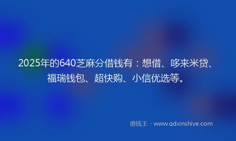 2025年的640芝麻分借钱有：想借、哆来米贷、福瑞钱包、超快购、小信优选等。