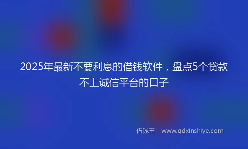 2025年最新不要利息的借钱软件，盘点5个贷款不上诚信平台的口子