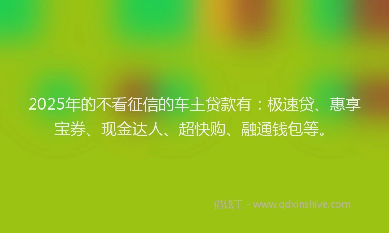 2025年的不看征信的车主贷款有：极速贷、惠享宝券、现金达人、超快购、融通钱包等。