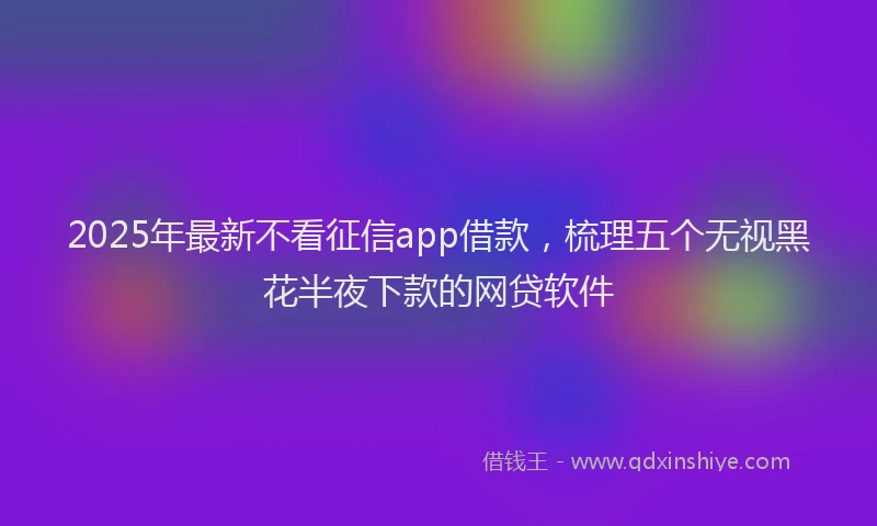 2025年最新不看征信app借款，梳理五个无视黑花半夜下款的网贷软件