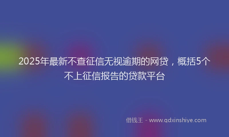 2025年最新不查征信无视逾期的网贷，概括5个不上征信报告的贷款平台