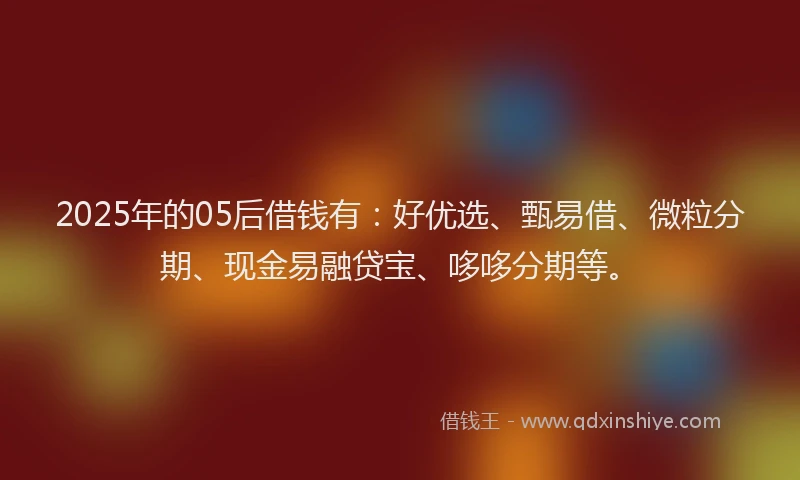 2025年的05后借钱有：好优选、甄易借、微粒分期、现金易融贷宝、哆哆分期等。