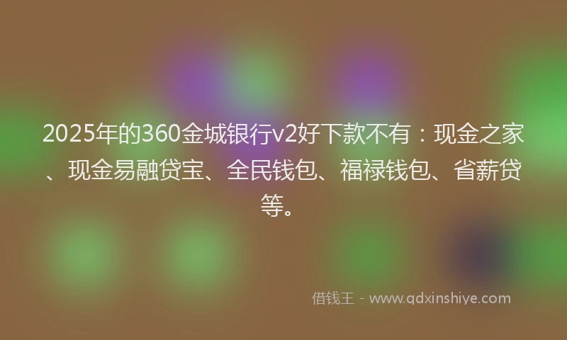 2025年的360金城银行v2好下款不有：现金之家、现金易融贷宝、全民钱包、福禄钱包、省薪贷等。