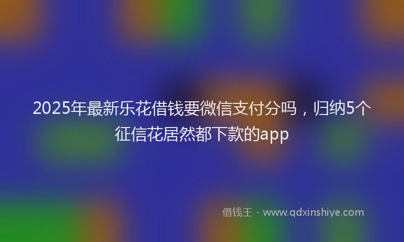 2025年最新乐花借钱要微信支付分吗，归纳5个征信花居然都下款的app