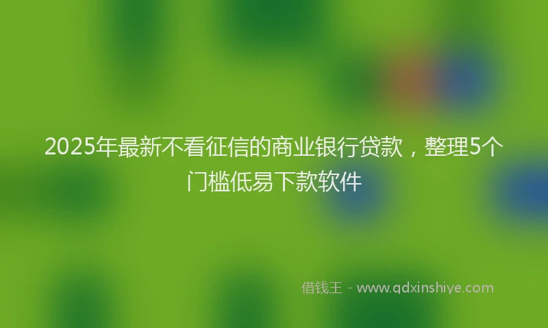 2025年最新不看征信的商业银行贷款，整理5个门槛低易下款软件