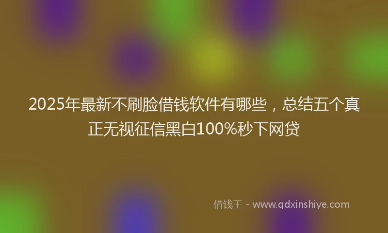 2025年最新不刷脸借钱软件有哪些，总结五个真正无视征信黑白100%秒下网贷