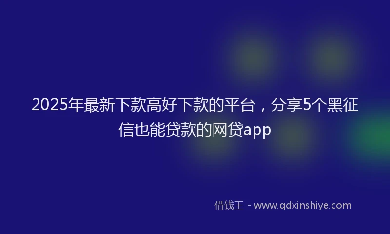 2025年最新下款高好下款的平台，分享5个黑征信也能贷款的网贷app
