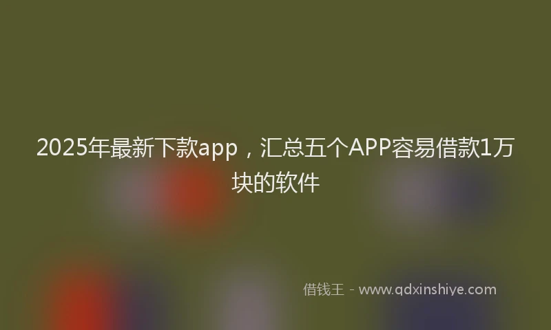 2025年最新下款app，汇总五个APP容易借款1万块的软件