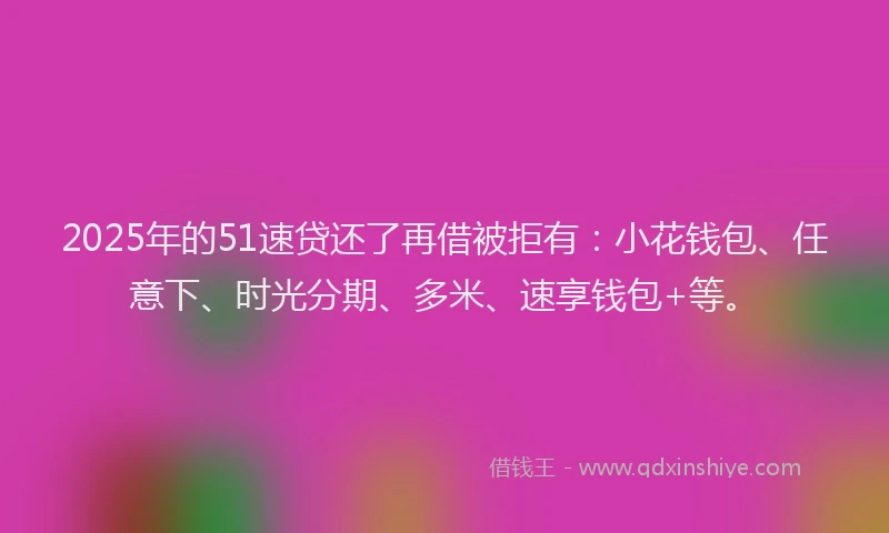 2025年的51速贷还了再借被拒有：小花钱包、任意下、时光分期、多米、速享钱包+等。