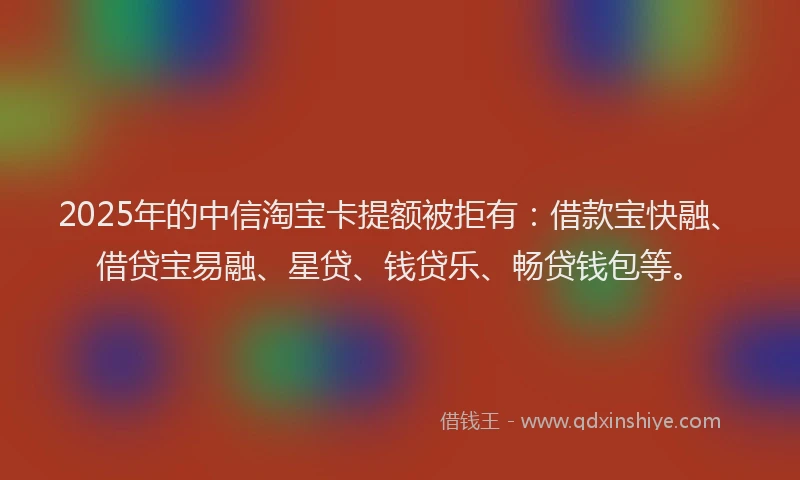 2025年的中信淘宝卡提额被拒有：借款宝快融、借贷宝易融、星贷、钱贷乐、畅贷钱包等。