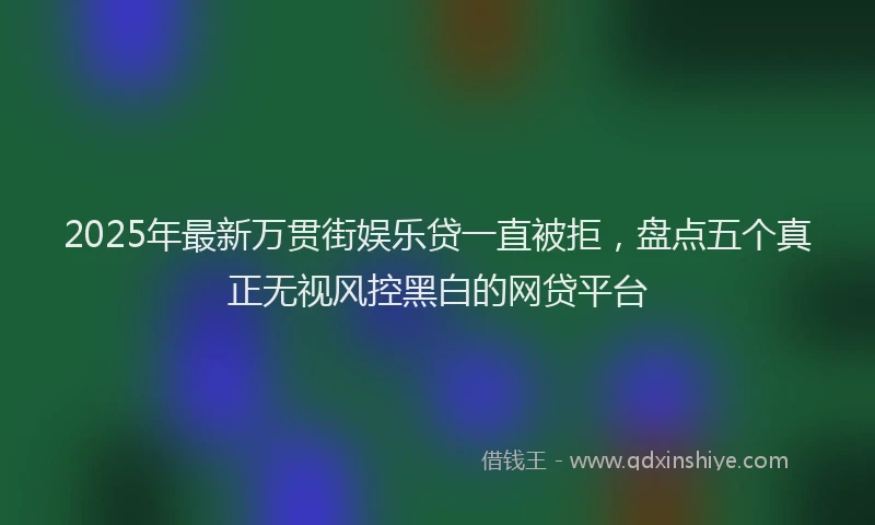 2025年最新万贯街娱乐贷一直被拒，盘点五个真正无视风控黑白的网贷平台
