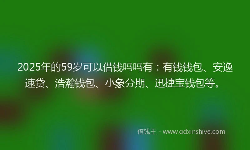 2025年的59岁可以借钱吗吗有：有钱钱包、安逸速贷、浩瀚钱包、小象分期、迅捷宝钱包等。