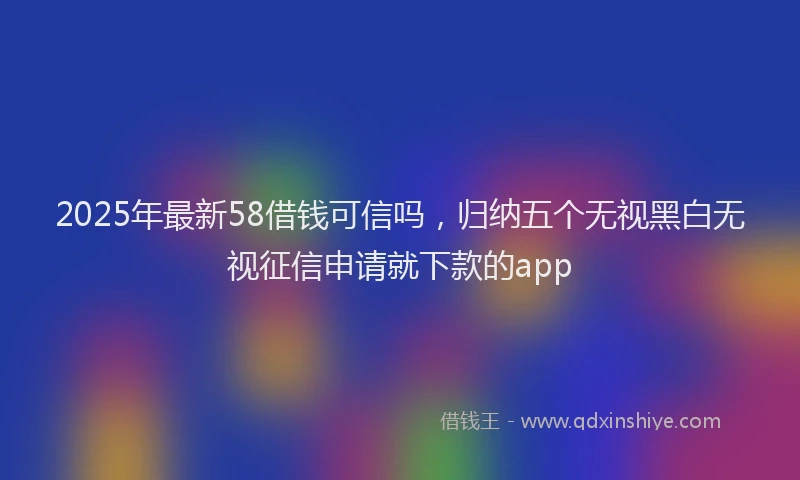 2025年最新58借钱可信吗，归纳五个无视黑白无视征信申请就下款的app