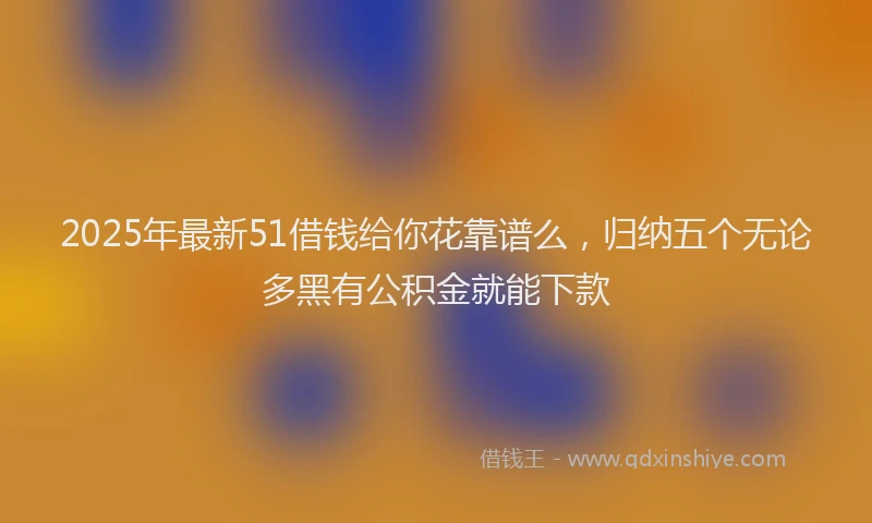 2025年最新51借钱给你花靠谱么，归纳五个无论多黑有公积金就能下款