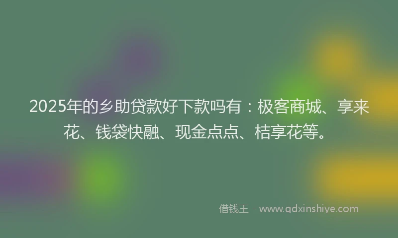 2025年的乡助贷款好下款吗有：极客商城、享来花、钱袋快融、现金点点、桔享花等。