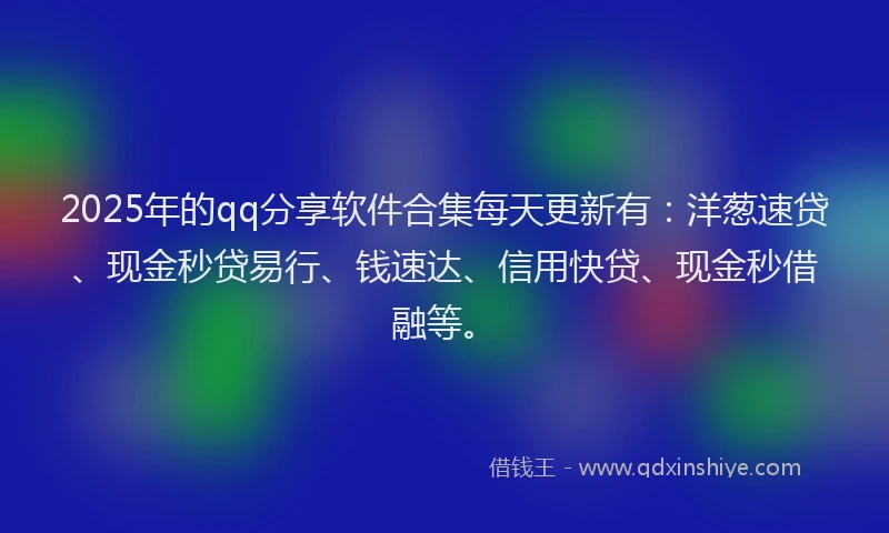 2025年的qq分享软件合集每天更新有：洋葱速贷、现金秒贷易行、钱速达、信用快贷、现金秒借融等。