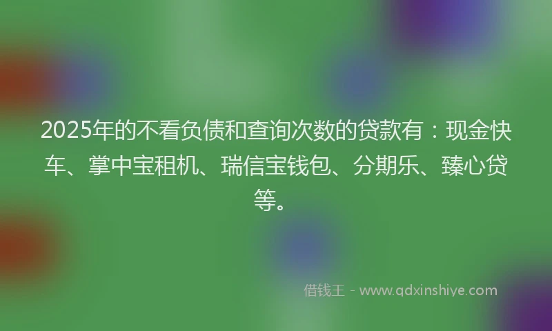 2025年的不看负债和查询次数的贷款有：现金快车、掌中宝租机、瑞信宝钱包、分期乐、臻心贷等。