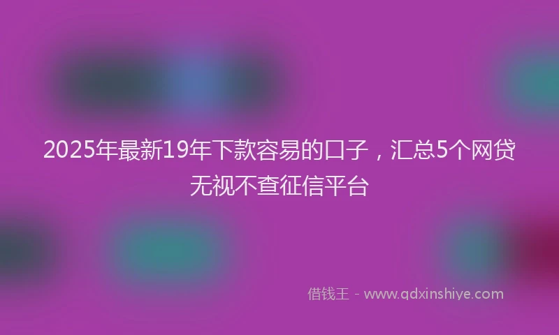 2025年最新19年下款容易的口子，汇总5个网贷无视不查征信平台