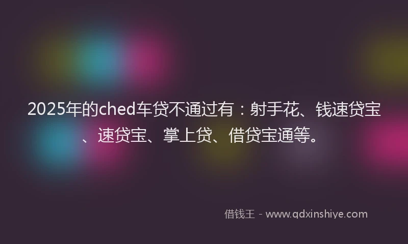 2025年的ched车贷不通过有：射手花、钱速贷宝、速贷宝、掌上贷、借贷宝通等。