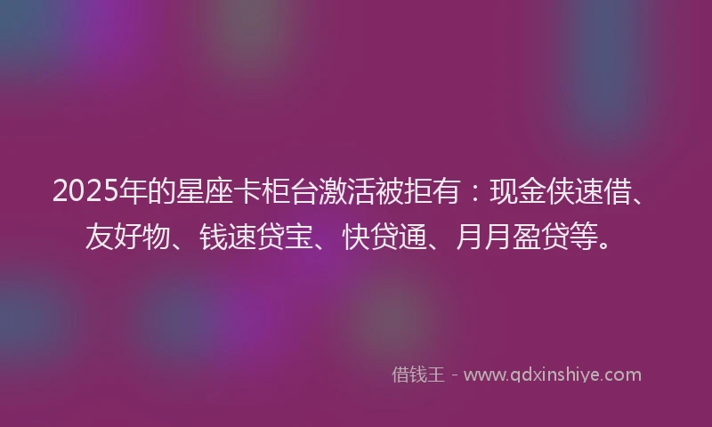2025年的星座卡柜台激活被拒有：现金侠速借、友好物、钱速贷宝、快贷通、月月盈贷等。