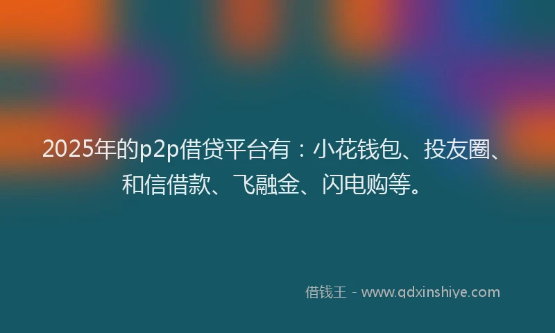 2025年的p2p借贷平台有：小花钱包、投友圈、和信借款、飞融金、闪电购等。