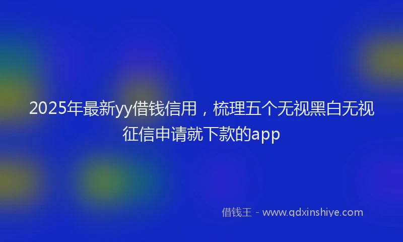 2025年最新yy借钱信用，梳理五个无视黑白无视征信申请就下款的app