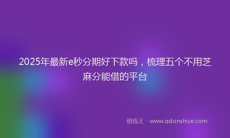 2025年最新e秒分期好下款吗，梳理五个不用芝麻分能借的平台
